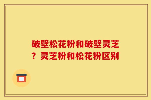 破壁松花粉和破壁灵芝?灵芝粉和松花粉区别-第1张图片-灵芝之家 破壁松花粉和破壁灵芝?灵芝粉和松花粉区别-第1张图片-灵芝之家