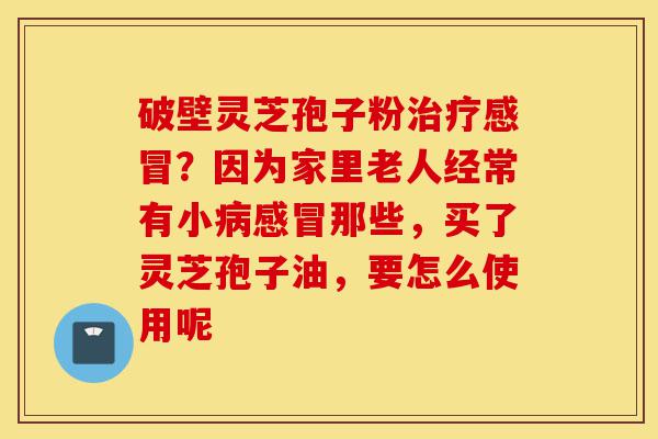 破壁灵芝孢子粉治疗感冒?因为家里老人经常有小病感冒那些,买了灵芝孢子油,要怎么使用呢-第1张图片-灵芝之家 破壁灵芝孢子粉治疗感冒?因为家里老人经常有小病感冒那些,买了灵芝孢子油,要怎么使用呢-第1张图片-灵芝之家