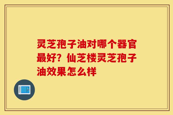 灵芝孢子油对哪个器官最好?仙芝楼灵芝孢子油效果怎么样-第1张图片-灵芝之家 灵芝孢子油对哪个器官最好?仙芝楼灵芝孢子油效果怎么样-第1张图片-灵芝之家