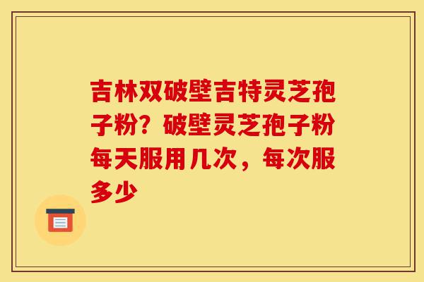 吉林双破壁吉特灵芝孢子粉？破壁灵芝孢子粉每天服用几次，每次服多少-第1张图片-灵芝之家