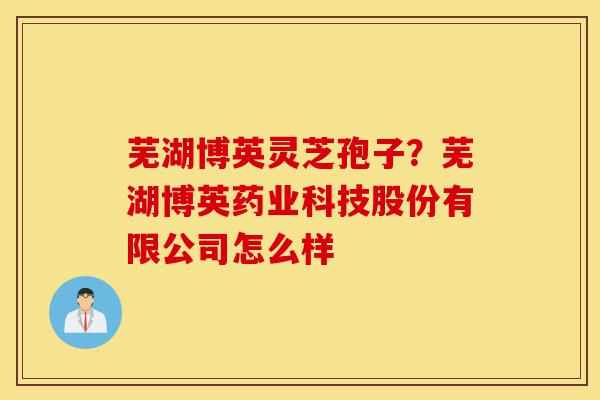 芜湖博英灵芝孢子?芜湖博英药业科技股份有限公司怎么样-第1张图片-灵芝之家 芜湖博英灵芝孢子?芜湖博英药业科技股份有限公司怎么样-第1张图片-灵芝之家