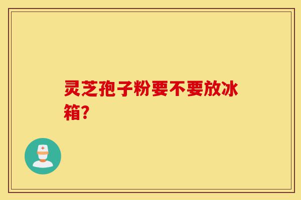 灵芝孢子粉要不要放冰箱？-第1张图片-灵芝之家
