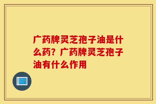 广药牌灵芝孢子油是什么药？广药牌灵芝孢子油有什么作用-第1张图片-灵芝之家