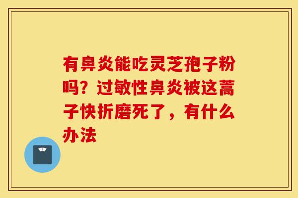 有鼻炎能吃灵芝孢子粉吗？过敏性鼻炎被这蒿子快折磨死了，有什么办法-第1张图片-灵芝之家