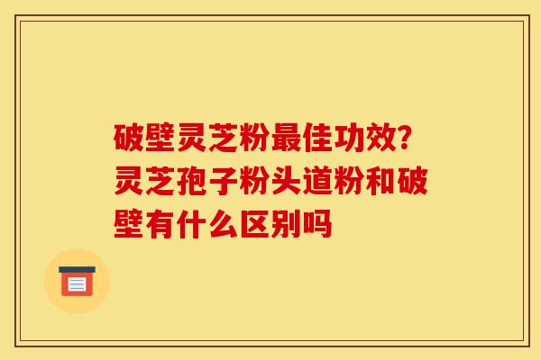 破壁灵芝粉最佳功效?灵芝孢子粉头道粉和破壁有什么区别吗-第1张图片-灵芝之家 破壁灵芝粉最佳功效?灵芝孢子粉头道粉和破壁有什么区别吗-第1张图片-灵芝之家