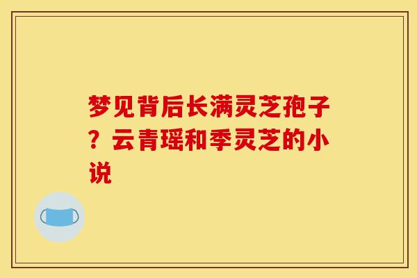梦见背后长满灵芝孢子？云青瑶和季灵芝的小说-第1张图片-灵芝之家