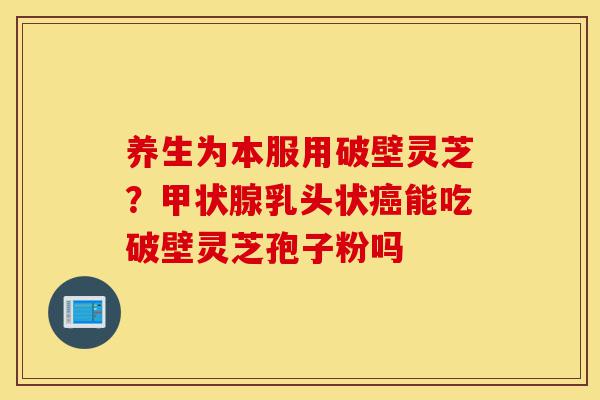 养生为本服用破壁灵芝?甲状腺乳头状癌能吃破壁灵芝孢子粉吗-第1张图片-灵芝之家 养生为本服用破壁灵芝?甲状腺乳头状癌能吃破壁灵芝孢子粉吗-第1张图片-灵芝之家