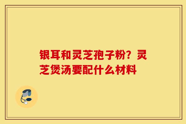 银耳和灵芝孢子粉?灵芝煲汤要配什么材料-第1张图片-灵芝之家 银耳和灵芝孢子粉?灵芝煲汤要配什么材料-第1张图片-灵芝之家
