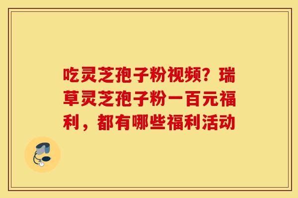 吃灵芝孢子粉视频?瑞草灵芝孢子粉一百元福利,都有哪些福利活动-第1张图片-灵芝之家 吃灵芝孢子粉视频?瑞草灵芝孢子粉一百元福利,都有哪些福利活动-第1张图片-灵芝之家