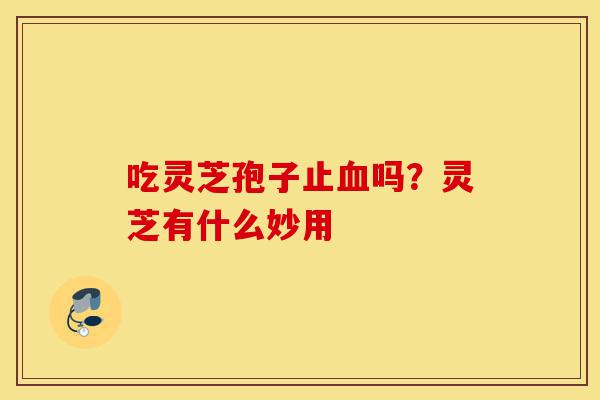吃灵芝孢子止血吗?灵芝有什么妙用-第1张图片-灵芝之家 吃灵芝孢子止血吗?灵芝有什么妙用-第1张图片-灵芝之家