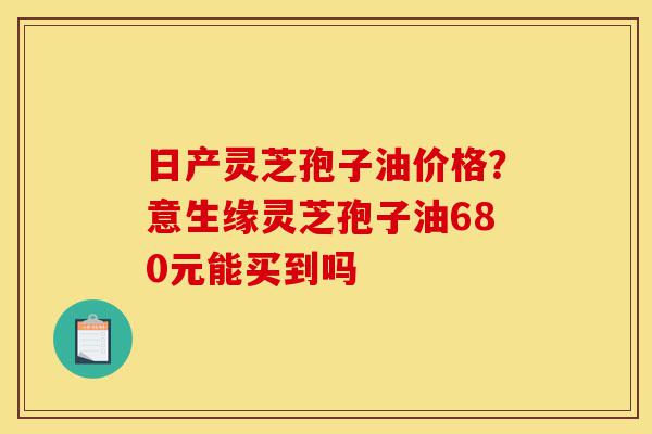 日产灵芝孢子油价格?意生缘灵芝孢子油680元能买到吗-第1张图片-灵芝之家 日产灵芝孢子油价格?意生缘灵芝孢子油680元能买到吗-第1张图片-灵芝之家