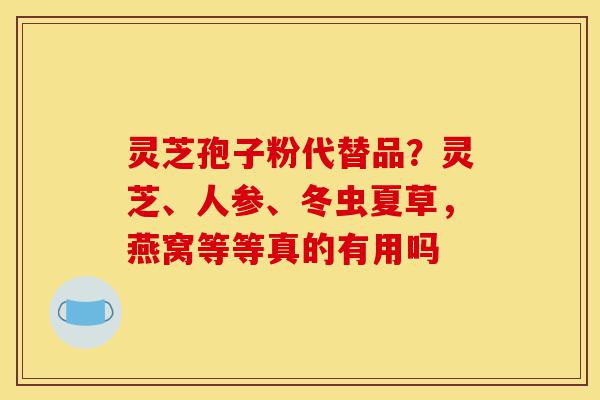 灵芝孢子粉代替品?灵芝、人参、冬虫夏草,燕窝等等真的有用吗-第1张图片-灵芝之家 灵芝孢子粉代替品?灵芝、人参、冬虫夏草,燕窝等等真的有用吗-第1张图片-灵芝之家