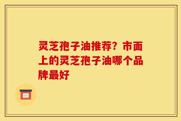 灵芝孢子油推荐？市面上的灵芝孢子油哪个品牌最好-第1张图片-灵芝之家