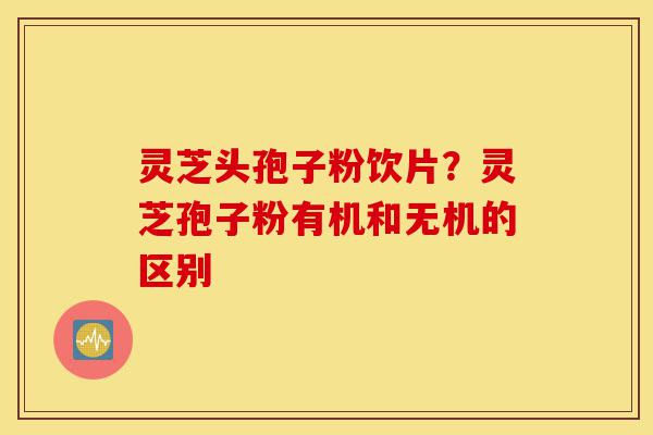 灵芝头孢子粉饮片？灵芝孢子粉有机和无机的区别-第1张图片-灵芝之家