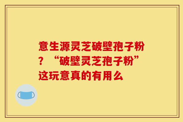 意生源灵芝破壁孢子粉?“破壁灵芝孢子粉”这玩意真的有用么-第1张图片-灵芝之家 意生源灵芝破壁孢子粉?“破壁灵芝孢子粉”这玩意真的有用么-第1张图片-灵芝之家