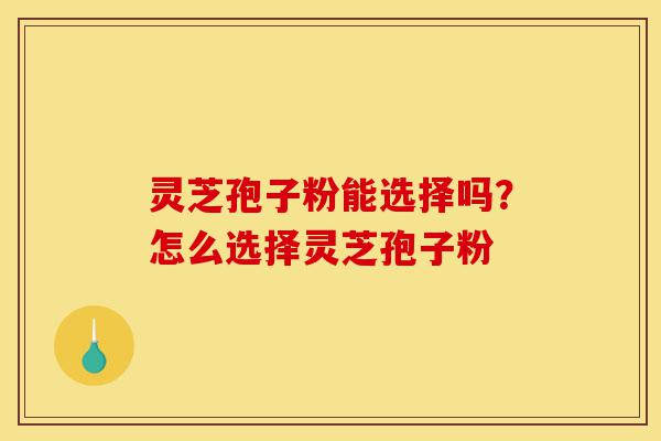 灵芝孢子粉能选择吗？怎么选择灵芝孢子粉-第1张图片-灵芝之家