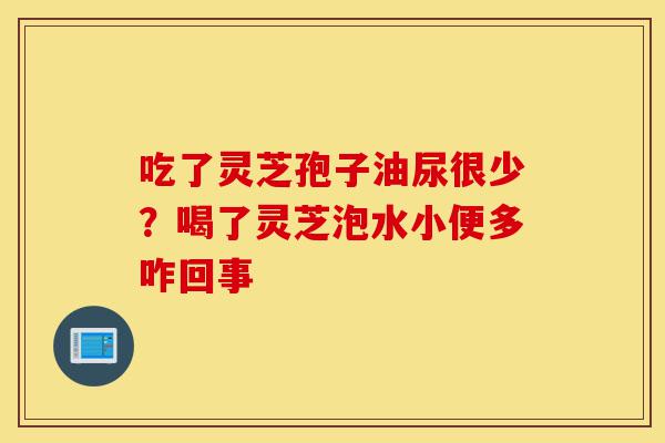 吃了灵芝孢子油尿很少？喝了灵芝泡水小便多咋回事-第1张图片-灵芝之家