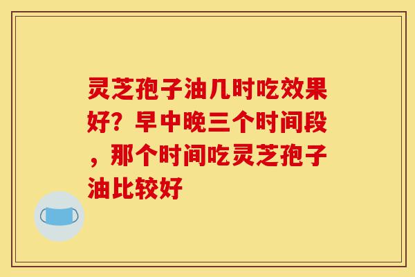 灵芝孢子油几时吃效果好？早中晚三个时间段，那个时间吃灵芝孢子油比较好-第1张图片-灵芝之家