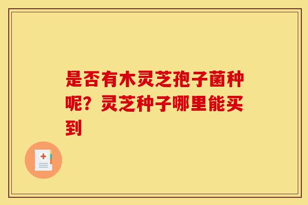 是否有木灵芝孢子菌种呢?灵芝种子哪里能买到-第1张图片-灵芝之家 是否有木灵芝孢子菌种呢?灵芝种子哪里能买到-第1张图片-灵芝之家