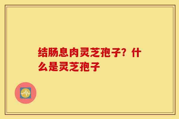 结肠息肉灵芝孢子?什么是灵芝孢子-第1张图片-灵芝之家 结肠息肉灵芝孢子?什么是灵芝孢子-第1张图片-灵芝之家