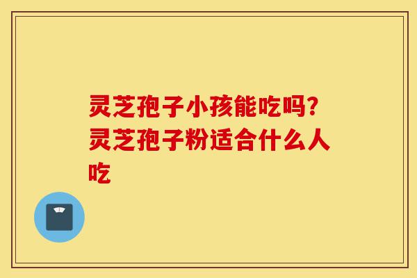 灵芝孢子小孩能吃吗?灵芝孢子粉适合什么人吃-第1张图片-灵芝之家 灵芝孢子小孩能吃吗?灵芝孢子粉适合什么人吃-第1张图片-灵芝之家