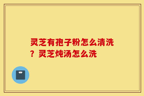 灵芝有孢子粉怎么清洗?灵芝炖汤怎么洗-第1张图片-灵芝之家 灵芝有孢子粉怎么清洗?灵芝炖汤怎么洗-第1张图片-灵芝之家