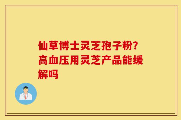 仙草博士灵芝孢子粉？高血压用灵芝产品能缓解吗-第1张图片-灵芝之家
