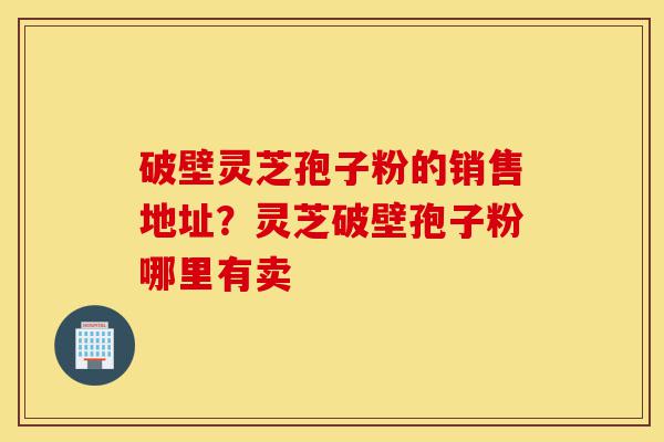 破壁灵芝孢子粉的销售地址？灵芝破壁孢子粉哪里有卖-第1张图片-灵芝之家