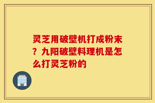 灵芝用破壁机打成粉末？九阳破壁料理机是怎么打灵芝粉的-第1张图片-灵芝之家