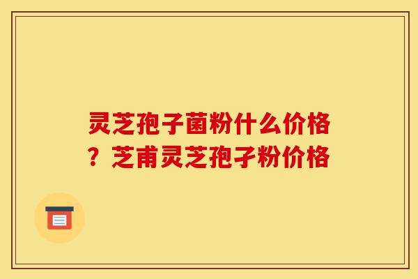 灵芝孢子菌粉什么价格？芝甫灵芝孢孑粉价格-第1张图片-灵芝之家