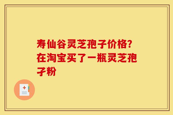 寿仙谷灵芝孢子价格？在淘宝买了一瓶灵芝孢孑粉-第1张图片-灵芝之家