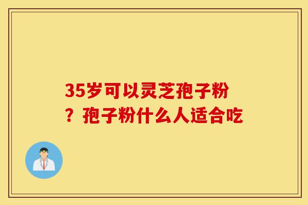 35岁可以灵芝孢子粉?孢子粉什么人适合吃-第1张图片-灵芝之家 35岁可以灵芝孢子粉?孢子粉什么人适合吃-第1张图片-灵芝之家