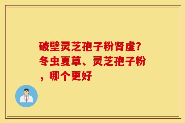 破壁灵芝孢子粉肾虚?冬虫夏草、灵芝孢子粉,哪个更好-第1张图片-灵芝之家 破壁灵芝孢子粉肾虚?冬虫夏草、灵芝孢子粉,哪个更好-第1张图片-灵芝之家