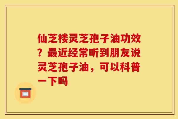仙芝楼灵芝孢子油功效？最近经常听到朋友说灵芝孢子油，可以科普一下吗-第1张图片-灵芝之家
