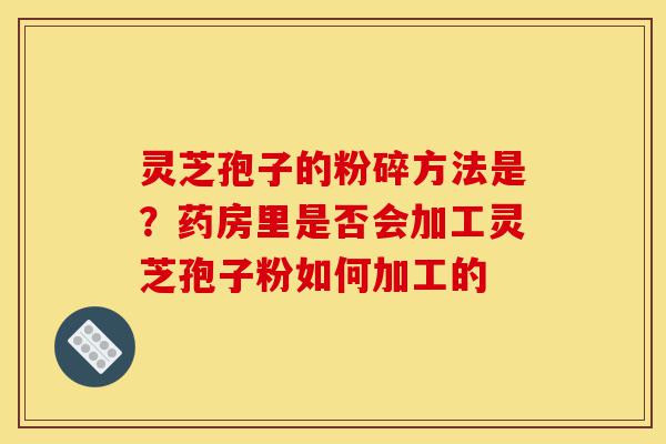 灵芝孢子的粉碎方法是？药房里是否会加工灵芝孢子粉如何加工的-第1张图片-灵芝之家