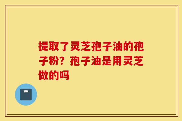 提取了灵芝孢子油的孢子粉？孢子油是用灵芝做的吗-第1张图片-灵芝之家