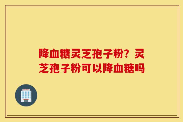 降血糖灵芝孢子粉？灵芝孢子粉可以降血糖吗-第1张图片-灵芝之家