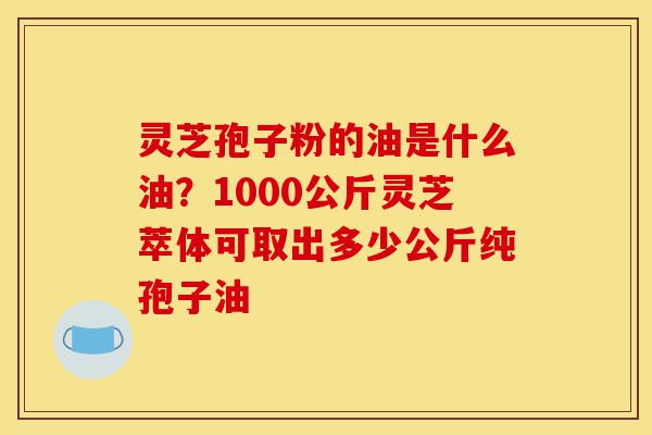 灵芝孢子粉的油是什么油?1000公斤灵芝萃体可取出多少公斤纯孢子油-第1张图片-灵芝之家 灵芝孢子粉的油是什么油?1000公斤灵芝萃体可取出多少公斤纯孢子油-第1张图片-灵芝之家