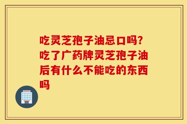 吃灵芝孢子油忌口吗?吃了广药牌灵芝孢子油后有什么不能吃的东西吗-第1张图片-灵芝之家 吃灵芝孢子油忌口吗?吃了广药牌灵芝孢子油后有什么不能吃的东西吗-第1张图片-灵芝之家