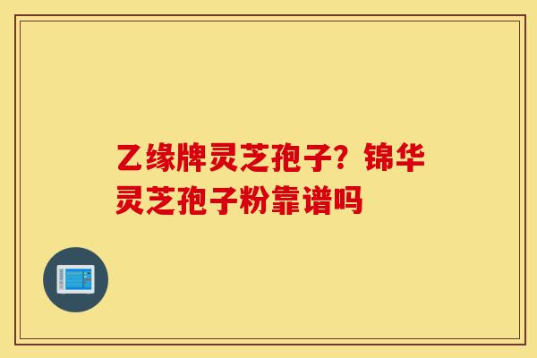 乙缘牌灵芝孢子?锦华灵芝孢子粉靠谱吗-第1张图片-灵芝之家 乙缘牌灵芝孢子?锦华灵芝孢子粉靠谱吗-第1张图片-灵芝之家