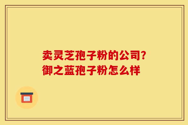 卖灵芝孢子粉的公司?御之蓝孢子粉怎么样-第1张图片-灵芝之家 卖灵芝孢子粉的公司?御之蓝孢子粉怎么样-第1张图片-灵芝之家