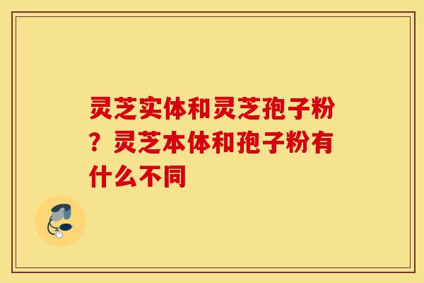 灵芝实体和灵芝孢子粉?灵芝本体和孢子粉有什么不同-第1张图片-灵芝之家 灵芝实体和灵芝孢子粉?灵芝本体和孢子粉有什么不同-第1张图片-灵芝之家
