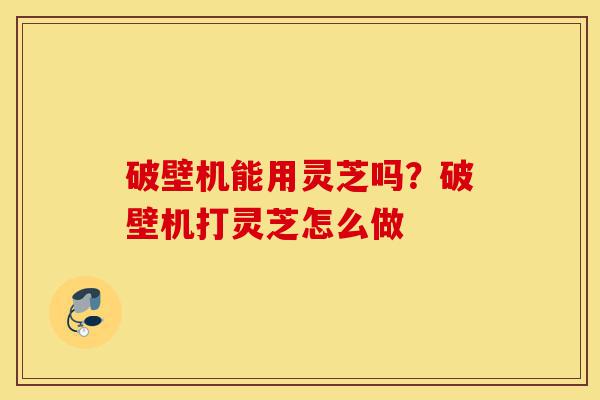 破壁机能用灵芝吗?破壁机打灵芝怎么做-第1张图片-灵芝之家 破壁机能用灵芝吗?破壁机打灵芝怎么做-第1张图片-灵芝之家