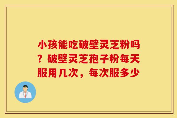 小孩能吃破壁灵芝粉吗？破壁灵芝孢子粉每天服用几次，每次服多少-第1张图片-灵芝之家