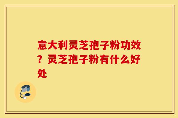 意大利灵芝孢子粉功效？灵芝孢子粉有什么好处-第1张图片-灵芝之家