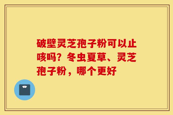 破壁灵芝孢子粉可以止咳吗？冬虫夏草、灵芝孢子粉，哪个更好-第1张图片-灵芝之家