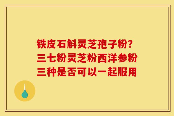 铁皮石斛灵芝孢子粉?三七粉灵芝粉西洋参粉三种是否可以一起服用-第1张图片-灵芝之家 铁皮石斛灵芝孢子粉?三七粉灵芝粉西洋参粉三种是否可以一起服用-第1张图片-灵芝之家