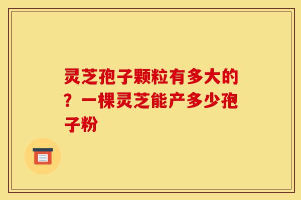 灵芝孢子颗粒有多大的?一棵灵芝能产多少孢子粉-第1张图片-灵芝之家 灵芝孢子颗粒有多大的?一棵灵芝能产多少孢子粉-第1张图片-灵芝之家
