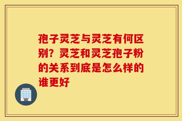 孢子灵芝与灵芝有何区别?灵芝和灵芝孢子粉的关系到底是怎么样的谁更好-第1张图片-灵芝之家 孢子灵芝与灵芝有何区别?灵芝和灵芝孢子粉的关系到底是怎么样的谁更好-第1张图片-灵芝之家