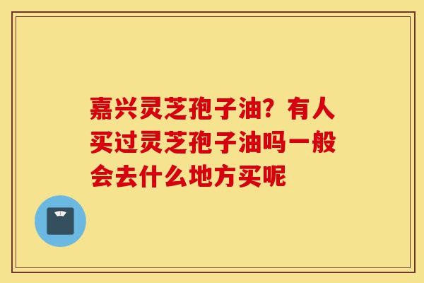 嘉兴灵芝孢子油？有人买过灵芝孢子油吗一般会去什么地方买呢-第1张图片-灵芝之家